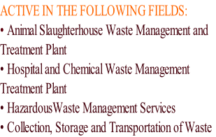 ACTIVE IN THE FOLLOWING FIELDS:
• Animal Slaughterhouse Waste Management and
Treatment Plant
• Hospital and Chemical Waste Management
Treatment Plant
• HazardousWaste Management Services
• Collection, Storage and Transportation of Waste